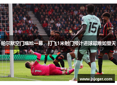 帕尔默空门尴尬一幕，打飞1米射门预计进球却难如登天